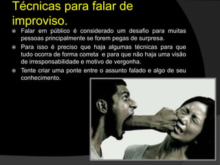 Técnicas para falar de
improviso.
 Falar em público é considerado um desafio para muitas
pessoas principalmente se forem pegas de surpresa.
 Para isso é preciso que haja algumas técnicas para que
tudo ocorra de forma correta e para que não haja uma visão
de irresponsabilidade e motivo de vergonha.
 Tente criar uma ponte entre o assunto falado e algo de seu
conhecimento.
 