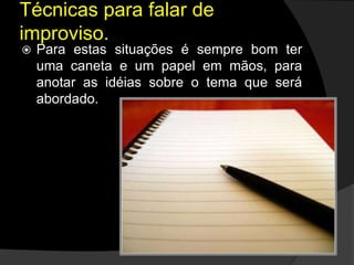  Para estas situações é sempre bom ter
uma caneta e um papel em mãos, para
anotar as idéias sobre o tema que será
abordado.
Técnicas para falar de
improviso.
 