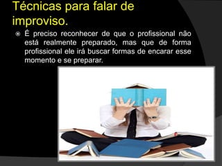  É preciso reconhecer de que o profissional não
está realmente preparado, mas que de forma
profissional ele irá buscar formas de encarar esse
momento e se preparar.
Técnicas para falar de
improviso.
 