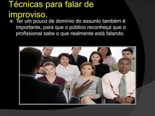  Ter um pouco de domínio do assunto também é
importante, para que o público reconheça que o
profissional sabe o que realmente está falando.
Técnicas para falar de
improviso.
 