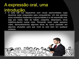 A expressão oral, uma
introdução. A cada dia nos deparamos com novas oportunidades cujas
devemos estar preparados para conquistá-las. Um dos grandes
erros cometidos mediantes a oportunidades é a má expressão oral,
seja por medo, falta de hábito, vergonha, despreparo, erros
dialéticos,dentre outras mais. Pensando nisso neste pequeno
vídeo, demonstraremos algumas dicas de como preceder em
algumas situações para que você se saia bem em qualquer
contexto.
 