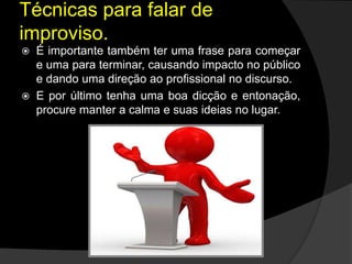  É importante também ter uma frase para começar
e uma para terminar, causando impacto no público
e dando uma direção ao profissional no discurso.
 E por último tenha uma boa dicção e entonação,
procure manter a calma e suas ideias no lugar.
Técnicas para falar de
improviso.
 