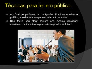  Ao final de períodos ou parágrafos direcione o olhar ao
publico, isto demonstra que sua leitura é para eles.
 Não foque seu olhar sempre nos mesmo indivíduos,
distribua e muito cuidado para não se perder na leitura.
Técnicas para ler em público.
 