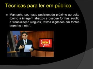  Mantenha seu texto posicionado próximo ao peito
(como a imagem abaixo) e busque formas auxilio
a visualização (réguas, textos digitados em fontes
grandes e etc.).
Técnicas para ler em público.
 