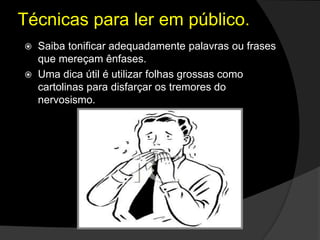  Saiba tonificar adequadamente palavras ou frases
que mereçam ênfases.
 Uma dica útil é utilizar folhas grossas como
cartolinas para disfarçar os tremores do
nervosismo.
Técnicas para ler em público.
 