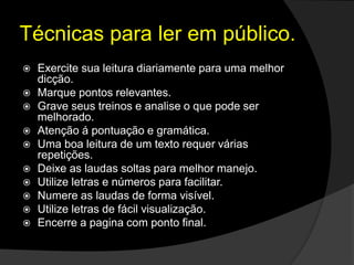 Técnicas para ler em público.
 Exercite sua leitura diariamente para uma melhor
dicção.
 Marque pontos relevantes.
 Grave seus treinos e analise o que pode ser
melhorado.
 Atenção á pontuação e gramática.
 Uma boa leitura de um texto requer várias
repetições.
 Deixe as laudas soltas para melhor manejo.
 Utilize letras e números para facilitar.
 Numere as laudas de forma visível.
 Utilize letras de fácil visualização.
 Encerre a pagina com ponto final.
 