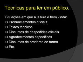 Situações em que a leitura é bem vinda:
 Pronunciamentos oficiais
 Textos técnicos
 Discursos de despedidas oficiais
 Agradecimentos específicos
 Discursos de oradores de turma
 Etc.
Técnicas para ler em público.
 