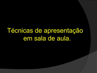 Técnicas de apresentação
em sala de aula.
 