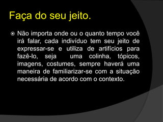 Faça do seu jeito.
 Não importa onde ou o quanto tempo você
irá falar, cada indivíduo tem seu jeito de
expressar-se e utiliza de artifícios para
fazê-lo, seja uma colinha, tópicos,
imagens, costumes, sempre haverá uma
maneira de familiarizar-se com a situação
necessária de acordo com o contexto.
 