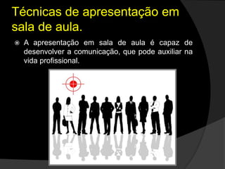 Técnicas de apresentação em
sala de aula.
 A apresentação em sala de aula é capaz de
desenvolver a comunicação, que pode auxiliar na
vida profissional.
 