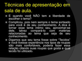Técnicas de apresentação em
sala de aula.
 E quando você NÃO tem a liberdade de
escolher o tema?
 Complicou, pois nem sempre o tema sorteado
para você é de seu conhecimento. A dica é
tornar esse tema íntimo seu, aproximar-se
dele, talvez compará-lo com matérias
relacionadas ao tema que seja de seu
conhecimento.
 Digamos que seu tema fosse sobre “Tecidos”
e você tivesse experiência nos tipos de roupas
são mais confortáveis, poderia fazer essa
relação citando suas roupas que gosta e qual
tecido foi utilizado.
 