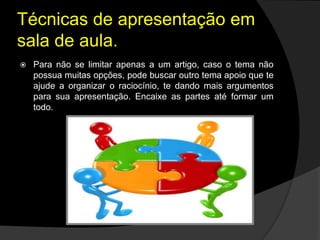 Técnicas de apresentação em
sala de aula.
 Para não se limitar apenas a um artigo, caso o tema não
possua muitas opções, pode buscar outro tema apoio que te
ajude a organizar o raciocínio, te dando mais argumentos
para sua apresentação. Encaixe as partes até formar um
todo.
 