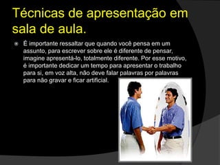 Técnicas de apresentação em
sala de aula.
 É importante ressaltar que quando você pensa em um
assunto, para escrever sobre ele é diferente de pensar,
imagine apresentá-lo, totalmente diferente. Por esse motivo,
é importante dedicar um tempo para apresentar o trabalho
para si, em voz alta, não deve falar palavras por palavras
para não gravar e ficar artificial.
 
