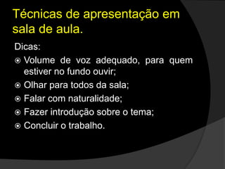 Técnicas de apresentação em
sala de aula.
Dicas:
 Volume de voz adequado, para quem
estiver no fundo ouvir;
 Olhar para todos da sala;
 Falar com naturalidade;
 Fazer introdução sobre o tema;
 Concluir o trabalho.
 