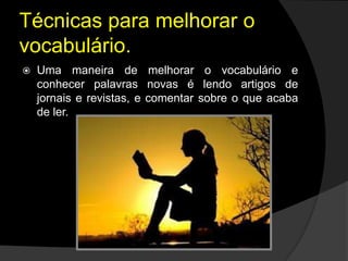Técnicas para melhorar o
vocabulário.
 Uma maneira de melhorar o vocabulário e
conhecer palavras novas é lendo artigos de
jornais e revistas, e comentar sobre o que acaba
de ler.
 