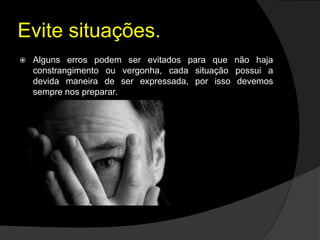 Evite situações.
 Alguns erros podem ser evitados para que não haja
constrangimento ou vergonha, cada situação possui a
devida maneira de ser expressada, por isso devemos
sempre nos preparar.
 