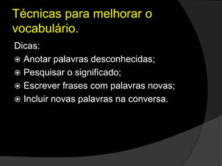 Técnicas para melhorar o
vocabulário.
Dicas:
 Anotar palavras desconhecidas;
 Pesquisar o significado;
 Escrever frases com palavras novas;
 Incluir novas palavras na conversa.
 
