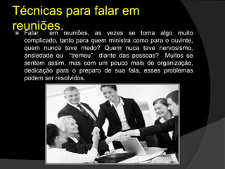 Técnicas para falar em
reuniões. Falar em reuniões, as vezes se torna algo muito
complicado, tanto para quem ministra como para o ouvinte,
quem nunca teve medo? Quem nuca teve nervosismo,
ansiedade ou “tremeu” diante das pessoas? Muitos se
sentem assim, mas com um pouco mais de organização,
dedicação para o preparo de sua fala, esses problemas
podem ser resolvidos.
 