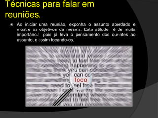  Ao iniciar uma reunião, exponha o assunto abordado e
mostre os objetivos da mesma. Esta atitude é de muita
importância, pois já leva o pensamento dos ouvintes ao
assunto, e assim focando-os.
Técnicas para falar em
reuniões.
 