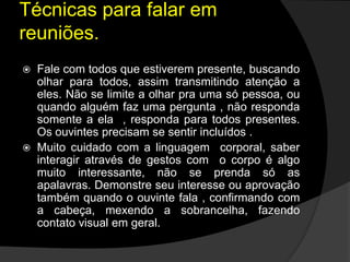  Fale com todos que estiverem presente, buscando
olhar para todos, assim transmitindo atenção a
eles. Não se limite a olhar pra uma só pessoa, ou
quando alguém faz uma pergunta , não responda
somente a ela , responda para todos presentes.
Os ouvintes precisam se sentir incluídos .
 Muito cuidado com a linguagem corporal, saber
interagir através de gestos com o corpo é algo
muito interessante, não se prenda só as
apalavras. Demonstre seu interesse ou aprovação
também quando o ouvinte fala , confirmando com
a cabeça, mexendo a sobrancelha, fazendo
contato visual em geral.
Técnicas para falar em
reuniões.
 