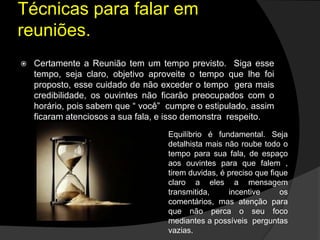  Certamente a Reunião tem um tempo previsto. Siga esse
tempo, seja claro, objetivo aproveite o tempo que lhe foi
proposto, esse cuidado de não exceder o tempo gera mais
credibilidade, os ouvintes não ficarão preocupados com o
horário, pois sabem que “ você” cumpre o estipulado, assim
ficaram atenciosos a sua fala, e isso demonstra respeito.
Técnicas para falar em
reuniões.
Equilíbrio é fundamental. Seja
detalhista mais não roube todo o
tempo para sua fala, de espaço
aos ouvintes para que falem ,
tirem duvidas, é preciso que fique
claro a eles a mensagem
transmitida, incentive os
comentários, mas atenção para
que não perca o seu foco
mediantes a possíveis perguntas
vazias.
 