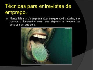 Técnicas para entrevistas de
emprego.
 Nunca fale mal da empresa atual em que você trabalha, isto
remete a funcionário ruim, que depreda a imagem da
empresa em que atua.
 
