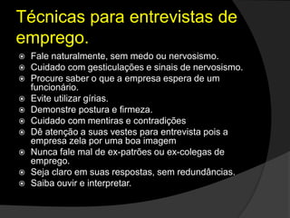 Técnicas para entrevistas de
emprego.
 Fale naturalmente, sem medo ou nervosismo.
 Cuidado com gesticulações e sinais de nervosismo.
 Procure saber o que a empresa espera de um
funcionário.
 Evite utilizar gírias.
 Demonstre postura e firmeza.
 Cuidado com mentiras e contradições
 Dê atenção a suas vestes para entrevista pois a
empresa zela por uma boa imagem
 Nunca fale mal de ex-patrões ou ex-colegas de
emprego.
 Seja claro em suas respostas, sem redundâncias.
 Saiba ouvir e interpretar.
 