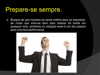 Prepare-se sempre.
 Busque de que maneira se sente melhor para se expressar,
de modo que sinta-se bem para realizar tal tarefa em
qualquer hora, ambiente ou situação esse é um dos passos
para uma boa performance.
 