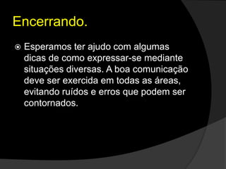 Encerrando.
 Esperamos ter ajudo com algumas
dicas de como expressar-se mediante
situações diversas. A boa comunicação
deve ser exercida em todas as áreas,
evitando ruídos e erros que podem ser
contornados.
 