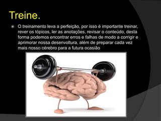 Treine.
 O treinamento leva a perfeição, por isso é importante treinar,
rever os tópicos, ler as anotações, revisar o conteúdo, desta
forma podemos encontrar erros e falhas de modo a corrigir e
aprimorar nossa desenvoltura, além de preparar cada vez
mais nosso cérebro para a futura ocasião
 
