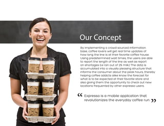 Our Concept 
By implementing a crowd sourced information base, coffee lovers will get real time updates of how long the line is at their favorite coffee house. Using predetermined wait times, the users are able to report the length of the line as well as report on shortages (i.e ran out of 2% milk.) The data is accumulated into a visually pleasing structure that informs the consumer about the peak hours, thereby helping coffee addicts alike know the forecast for what is to be expected at their favorite store and also giving them the opportunity to check out new locations frequented by other expresso users. 
Expresso is a mobile application that revolutionizes the everyday coffee run 
“ 
”  