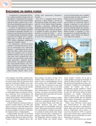 FACHADAS DA BARRA FUNDA
       A arquitetura e o patrimônio históri-   truídas pelo capomastro Domenico             coisa foi transformada sem o cuidado
     co e cultural da Barra Funda estão em     Sordini.                                     da preservação do estilo, da época, e
     decadência. Comparando fotos antigas        Em 1977, a fotógrafa Dulce Soares          muita coisa foi se perdendo.”
     com atuais nota-se uma transformação      percorreu a Barra Funda a serviço da           Atualmente dois marcos da arquite-
     radical no bairro, muitas casas e casa-   Secretaria de Estado da Cultura, o resul-    tura no bairro se conservam como o
     rões foram demolidos para dar lugar a     tado foi o livro Barra Funda Esquinas,       original: a primeira é a casa sede da
     atual explosão imobiliária no bairro.     Fachadas e Interiores, publicado pela        Chácara do Carvalho, hoje atravessa-
       O marco na arquitetura da região        Imprensa Oficial do Estado, em 1983. Lá      da pela Alameda Barão de Limeira,
     aconteceu em 1930, quando chegaram        está registrado o que restou da arquitetu-   atual sede do Instituto de Educação
     os primeiros imigrantes italianos, res-   ra original do bairro. Na época, Dulce       Bonni Consilii. A segunda é a casa
     ponsáveis por boa parte do povoamen-      declarou ao Jornal da Tarde: “… rara a       que pertenceu ao intelectual Mário de
     to da Barra Funda na primeira metade      casa aqui que não tem adorno a não ser       Andrade, atual Oficina da Palavra
     do século XX. Depois veio a comuni-       as novas ou as reformadas, muita             Casa Mário de Andrade.
     dade negra. A partir de meados de
     1970, muitos migrantes nordestinos
     passaram a habitar o bairro.                                                                                   Casa da década
       Os capomastri, mestre-de-obras                                                                                de 1930 na rua
     italianos, introduziram novas técni-                                                                           Vitorino Camilo
     cas na construção civil, lideravam
     projetos e participavam dos dese-
     nhos das obras, muitos deles produ-
     zidos em conjunto com os artistas
     também italianos. Eles se preocupa-
     vam mais com a fachada das casas
     do que com sua divisão, quase todas
     eram parecidas: pequena frente,
     muito fundo, com quartos enfileira-
     dos, uma entrada lateral, com cozi-
     nhas e banheiros nos fundos. Outros
     preferiam colocar o armazém ou bar




                                                                                                                                         THAÍS MATARAZZO
     na frente. Assim eram as casas da
     Barra Funda, muitas delas cons-



e dos aluguéis, nos porões sempre mora-        havia perigo, era muito sossego. Eu e        muito grande e bonito, foi lá que o
va uma família negra. Quando anoitecia         minhas irmãs brincávamos na rua, a           samba ganhou seu lugar de destaque. O
era interessante observar que havia uma        gente riscava os paralelepípedos da rua      samba da Barra Funda foi então o res-
precária iluminação pública nas ruas,          com carvão, mas a minha mãe sempre           ponsável pela integração de artistas, uni-
então você via vários pontos de luz nas        estava de olho. A maioria das ruas eram      versitários, membros da comunidade e
calçadas, era a luz que saia dos porões        asfaltadas e poucas de terra, vez ou outra   craques de futebol. Lá viveu o
onde moravam as famílias negras”.              tinha trânsito de carro, carroça ou bonde,   Vassourinha, grande sambista e cantor
   Assim, o bairro se tornou heterogêneo,      nos costumávamos ir ao cinema, à Rádio       de rádio que morreu jovem, era amigo
a comunidade negra se misturou à italia-       Cosmos, às missas e passear pela Praça       do meu tio. Não posso deixar de fazer
na e souberam viver em harmonia, em            Marechal Deodoro que tinha um roseiral       referência ao cordão carnavalesco
1934, segundo dados da prefeitura da           lindo”, narra Yvone.                         Campos Elíseos, que saia da alameda
cidade de São Paulo a Barra Funda pos-            A música, mais precisamente o samba,      Olga, na Barra Funda, que era formado
suía 23.764 habitantes, a maioria forma-       sempre esteve presente na Barra Funda        pelos negros aristocratas, era então na
da por italianos e negros.                     (vide box). Armando de Moura, 65, não        época, a elite negra”, conta Moura.
   A Barra Funda foi o primeiro bairro a       nasceu na Barra Funda como toda sua            Todas essas histórias fazem parte
receber o bonde elétrico, em 1902, que         família, inclusive seus avós, todos          das reminiscências de uma Barra
ligava o local ao Largo São Bento. Esse        faziam parte da comunidade negra do          Funda que está preste a desaparecer.
desenvolvimento comercial se deu devi-         bairro. Moura passou parte da sua infân-     Quem anda hoje pelo bairro encontra
do à proximidade aos bairros elitizados        cia e adolescência visitando seus paren-     poucas lembranças dessa época, as
de Campos Elíseos e Higienópolis.              tes, amante do samba, desde cedo, tomou      casas das décadas de 1930 e casarões
   A Barra Funda “de cima” da via férrea       contato com esse ritmo, costumava fre-       quase não existem mais, muitos foram
até a Olímpio da Silveira recebeu mais         quentar o Salão São Paulo Chic. “Era na      demolidos outros reformados ou trans-
influência dos bairros de Santa Cecília e      rua Brigadeiro Galvão esquina com a          formados em cortiços.
Campos Elísios. “Naquela época não             rua Barra Funda, um casarão antigo             Em 1988 o bairro passou por grande

10
 