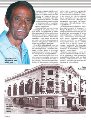 mudança com a chegada do termi-        bairro estão as enchentes e a falta de
                                                                                 nal intermodal, composto pela         áreas verdes. Outra grande dificulda-
                                                                                 estação do metro Palmeiras-Barra      de será o congestionamento: o aumen-
                                                                                  Funda, a estação de trens da         to do número de veículos causará
                                                                                  CPTM e o terminal rodoviário.        maior engarrafamento nas avenidas
                                                                                  Até então, era possível, encontrar   Francisco Matarazzo e Marquês de
                                                                                 no bairro os tradicionais empórios    São Vicente, e em outras vias impor-
THAÍS MATARAZZO




                                                                                 e mercearias, onde os comercian-      tantes como o Elevado Costa e Silva,
                                                                                tes ainda usavam antigas caderne-      vulgo Minhocão.
                                                                               tas para vender fiado.                    O advogado Edvaldo Godoy, presi-
                                                                                Com o metrô chega o progresso e a      dente da Associação de Moradores e
                                                                            valorização da área, muitas casas e cor-   Amigos da Barra Funda, aponta que
                                                                          tiços foram desapropriados e deram           uma grande área do bairro terá que ser
                                                                          lugar a dezenas de novos prédios, com        desapropriada para a chegada de novos
                                                                          eles também veiram os supermercados,         empreendimentos imobiliários, do
                                                                          os maganizes e as butiques. Nesta época,     total a ser derrubado 37% correspon-
                                                                          moradores e especialistas previam que        dem a galpões industriais que estão
                                                                          em poucos anos haveria uma espécie de        ociosos e outros 33% são residências,
                                                                          explosão demográfica e imobiliária na        “não podemos deixar que esse cenário
                                                                          região: é o que está acontecendo.            traçado pelo EIA-Rima (estudo de
                                                                             Desde 2006 a Barra Funda passa por        impacto ambiental) da Operação
                                                                          uma nova fase de “remodelação”, mui-         Urbana Água Branca, destrua parte da
                                                                          tos terrenos passaram a ser supervalori-     arquitetura do nosso bairro e da nossa
                                                                          zados, segundo dados da prefeitura,          história”, afirma Godoy.
                                                                          daqui a cinco anos o número de morado-         Segundo a prefeitura, o estudo de
                                                                          res deve passar de 25 mil para 85 mil.       impacto ambiental ainda não tem previ-
                                                                             Muitas melhorias em diversas áreas        são de implantação. Tudo passará por
                                                                          necessitam ser realizadas para receber       uma audiência pública, ainda sem data
                                                   Armando Moura e os     os esses novos moradores e atender as        marcada, sendo necessária após essa
                                                   bons tempos do samba   necessidades dos que já estão estabe-        audiência, uma aprovação pelo conselho
                                                   na Barra Funda         lecidos ali. Entre outros problemas do       municipal de meio ambiente.


                                                                                                                                                     THAÍS
                                                                                                                                                 MATARAZZO
 ACERVO ARQUIVO HISTÓRICO MUNICIPAL DE SÃO PAULO




                                                     São Paulo
                                                     Chic em foto
                                                     de 1977:
                                                     o samba em
                                                     destaque


                                                                                                                                                           11
 