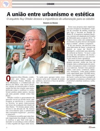 CIDADE



 A união entre urbanismo e estética
 O arquiteto Ruy Ohtake destaca a importância da urbanização para as cidades
                                                RobeRta de donno

                                                                                 Entre seus projetos mais importan-
                                                                               tes está o Expresso Tiradentes, espé-
                                                                               cie de corredor de ônibus suspenso
                                                                               que liga o Sacomã ao Parque D.
                                                                               Pedro II. O arquiteto também ideali-
                                                                               zou o projeto de adaptação do Estádio
                                                                               do Morumbi para a copa de 2014. “A
                                                                               Copa é vista como um campeonato,
                                                                               no entanto ela deve deixar um legado
                                                                               para a cidade”, afirma o arquiteto.
                                                                                 É de sua autoria, em parceria com
                                                                               uma fabricante de tintas, o projeto de
                                                                               colorir as casas da favela de
                                                                               Heliópolis, conferindo uma identida-
                                                                               de cultural ao bairro. “A rua é a sala
                                                                               de estar dos moradores da favela”,
                                                                               assim Ohtake justifica a sua iniciati-
                                                                               va de torná-la mais agradável.
                                                                                 Bastante interessante também é um
                                                                               projeto pessoal, ainda em fase de
                                                                               criação, para a urbanização do entor-
                                                                     Ohtake:   no dos cruzamentos entre o rodoanel
                                                               urbanismo e     e as rodovias. Seriam vilas padroni-
                                                             estética devem    zadas, com casas, comércio, indús-
                                                            caminhar juntos    tria, transporte, como mini-cidades
                                                                               com capacidade para 250.000 mora-



O
                                                                               dores, isto impediria a “favelização”
       arquiteto Ruy Ohtake, conhe-     “A saída para agregar todos estes      do local e seria um bom exemplo de
       cido por obras como o            fatores seria unir vontade do poder    que quando se planeja a urbanização
       Instituto Tomie Ohtake, na       público, recursos e foco no proble-    é possível conciliar estética e urba-
Vila Madalena e a Embaixada do          ma”, diz Ohtake.                       nismo.
Brasil em Tókio, tem vários proje-
tos, alguns já concretizados e outros
ainda em fase de criação, que exem-
plificam como a estética e o urba-
nismo podem andar juntos, mesmo
em uma grande cidade como São
Paulo.
  Ohtake credita o agravamento da
questão social ao êxodo rural, que
ocupou as periferias e constituiu
as favelas, as quais representam
um terço da ocupação da cidade de
São Paulo. “O último plano urba-
nístico é da década de 30, houve
um crescimento que o urbanismo
                                                                                                                        Thiago Luiz amado gonçaLves




não conseguiu organizar”, justifica
o arquiteto.
  O urbanista acredita que uma fun-                                                              Expresso Tiradentes:
ção importante da cidade é a beleza,                                                                 um dos projetos
a estética o que fará com que o                                                                      mais conhecidos
morador se reconheça como cidadão                                                                          de Ohtake
e sinta orgulho do lugar onde mora.

12
 