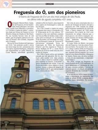 ORIGEM


           Freguesia do Ó, um dos pioneiros
                   O bairro da Freguesia do Ó é um dos mais antigos de São Paulo,
                            no último mês de agosto completou 431 anos.


     O   português Manoel Preto, funda-
         dor da Freguesia, foi um bandei-
         rante muito abastado e um tanto
rude, o padre Justo Mansilla o considera-
va “Corsário y ladrón de índios”, confor-
                                             sediada no Rio de Janeiro, para erguerem
                                             uma capela em homenagem a santa de
                                             sua devoção.
                                               Em 1794, estando a capela em ruínas,
                                             foi erguida uma outra e consagrada a Nª.
                                                                                            Em volta da nova construção deu-se o
                                                                                         núcleo de formação do bairro, elevado a
                                                                                         freguesia em 1796. Isolado da cidade
                                                                                         pelas frequentes inundações da várzea do
                                                                                         Tietê, o bairro chegou até 1940 ainda
me citado por Afonso de Taunay no livro      Sª. Expectação do Ó, este curioso “Ó”       estacionário. Foi a partir de 1945 com
História Antiga da Abadia de São Paulo.      originou-se das sete antífonas cantadas     loteamento de antigas chácaras que o
Na sua fazenda haviam mais de mil            nas festa da Mãe do Senhor, todas come-     local passou a ter efetiva ocupação, sur-
índios, que ele próprio capturava nos ser-   çadas pela exclamação “ó”. Celebrada a      giram dezenas de núcleos habitacionais
tões do Paraná e Rio Grande, chegando        18 de dezembro, tal solenidade veio rece-   como: Itaberaba, Moinho Velho,
até o Uruguai.                               ber, em Portugal o nome de “Festa do Ó”     Brasilândia e outros.
  Devoto de Nossa Senhora da Esperança,      oficialmente designada “Festa da               O Largo Velho da Matriz, um ponto
em 1610, “não podendo acudir a missa         Expectação do Parto da Santíssima           alto da Freguesia, é um dos pontos histó-
por morar longe da vila”, juntamente com     Virgem”; por fim, chamou-se “Festa de       ricos do bairro. Na rua João Alves, núme-
sua esposa Águeda Rodrigues, dirigiram       Nossa Senhora do Ó” e, assim Nossa          ro 9, antiga Ladeira Velha da Freguesia,
um requerimento ao padre Mateus da           Senhora do Ó ficou sendo uma das invo-      existiu uma casa (demolida em 1979)
Costa Morim, autoridade apostólica           cações da Virgem.                           que, segundo folclore popular, foi o local
                                               Em 1896 a igreja sofreu um incêndio       onde de criou Maria Domitila, a Marquesa
                                             causado por um apicultor. Ele foi cha-      de Santos. Nesta casa, ela teria recebido
                                             mado para acabar com uma colméia            a visita de seu enamorado, o imperador
                                             sobre o altar e resolveu utilizar o fogo    Dom Pedro I.
                                             para espantar os insetos. Conclusão: a         Em 1876, viviam na Freguesia de
                                             igreja amanheceu em ruínas. Com ela         Nossa Senhora do Ó, 2.023 habitantes, os
                                             foram destruídos vários objetos e docu-     quais dedicavam-se à plantação de cere-
                                             mentos, restou a cabeça da imagem de        ais para consumo próprio, à lavoura de
                                             Nossa Senhora do Ó, que está na matriz      cana-de-açucar e à criação de animais,
                                             nova, construída em 1901.                   segundo Relatório da Comissão Central
                                                                                         de Estatística.
                                                                                            Já na década de 1970 o bairro já mos-
                                                                                         trava a degradação da arquitetura das
                                                                                         casas do século XVIII, a maioria desses
                                                                                         imóveis foram demolidos. Na ocasião,




                                                                                                                                     THAÍS MATARAZZO




                                                                                                                      Vista parcial da
                                                                                                                        Igreja Matriz,
                                                                                                                    fundada em 1901


24
 