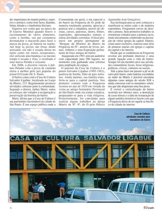 des importantes do mundo político, espor-     Comunidade em geral, e em especial a         Aguinaldo José Gonçalves.
                  tivo e artístico, como José Serra, Ratinho,   do bairro da Freguesia do Ó, pode de           Sua inclinação para as artes começou a
                  Sônia Abraão e o futebolista Sócrates.        maneira totalmente gratuita, apreciar e      manifestar-se muito cedo e de maneira
                     Siqueira nos conta que na época da         praticar arte e cidadania, através de ofi-   espontânea. Frequentou cursos de dese-
                  II Guerra Mundial quando houve o              cinas, cursos, palestras, shows, filmes,     nho e pintura. Seus primeiros trabalhos se
                  racionamento de vários alimentos,             exposições, apresentações teatrais e         orientaram voltados para a pintura sacra,
                  como a farinha, seu pai costumava             outras atividades correlatas. O local pro-   tendo inicialmente colaborado na decora-
                  desmanchar o macarrão para fazer a            move um projeto permanente de                ção de várias igrejas da capital. Depois,
                  massa da pizza, já famosa na região.          “Resgate da História do Bairro da            como autor exclusivo, realizou uma série
                  Até hoje as pizzas são feitas modo            Freguesia do Ó”, através de livros, jor-     de pinturas murais em igrejas e capelas
                  artesanal, ela não é assada direta no         nais, folhetos e uma Exposição perma-        da capital e do interior.
                  tijolo como em outros restaurantes,           nente de fotos antigas do bairro.              Desde que se estabeleceu na Freguesia
                  eles utilizam uma bandeja e ao mesmo             Inaugurada em 1993, tem um auditório      revelou um profundo interesse e uma
                  tempo é assada e frita, o resultado é         com capacidade para 200 lugares, no          grande ligação com a vida do bairro.
                  uma massa fininha e crocante.                 momento está ganhando uma reforma            Sempre foi um membro ativo nas ativida-
                     Em 2006, a pizzaria venceu o prê-          para ampliação do espaço.                    des comunitárias locais, fosse religiosas,
                  mio Paladar com a pizza de camarão              O patrono da Casa de Cultura é o           políticas, cívicas, culturais ou sociais.
                  eleita a melhor pelo juri popular do          pintor Salvador Ligabue (1905-1982),           Vale a pena fazer um passeio a pé ou de
                  jornal O Estado De S. Paulo.                  paulista de Itatiba, filho de pais italia-   carro pelo bairro, entre ladeiras escondidas
                     O bairro conta com a Casa de Cultura       nos. Ainda menino, sua família trans-        ao redor da Matriz é possível encontrar
                  Salvador Ligabue, localizada no Largo         feriu-se para a capital paulista. Seu        algumas casas antigas do século XIX e
                  da Matriz, 215. Regularmente promove          primeiro contato com a Freguesia             ainda conversar com os moradores vetera-
                  atividades culturais junto à comunidade.      ocorreu no ano de 1929 em virtude da         nos que não dispensam uma boa prosa.
                  Segundo o diretor, Jarbas Mariz, todos        visita ao antigo Seminário Provincial          É visível a verticalização do bairro
                  os esforços são voltados à recuperação e      de São Paulo onde seu irmão estudava,        ocorrida nos últimos anos, a demolição
                  preservação da história do bairro.            preparando-se para a vida religiosa.         de casas térreas e a falta de restauração de
                     Mariz afirma que a Casa de Cultura é       Posteriormente, foi convidado para           alguns prédios históricos fazem com que
                  um patrimônio inestimável da cidade de        realizar alguns trabalhos na Igreja          a Freguesia deixe de ter aquele ar bucóli-
                  São Paulo. É um espaço público onde a         Matriz de Nª. Sª. do Ó pelo Pároco           co de cidade do interior.


                                                                                                                                      Casa de Cultura:
                                                                                                                              atividades variadas para
                                                                                                                                  moradores do bairro
THAÍS MATARAZZO




                  16
 