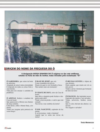 ACERVO PIZZARIA DO BRUNO




                                                                                                                                            Pizzaria do
                                                                                                                                           Bruno: há 71
                                                                                                                                               anos no
                                                                                                                                           mesmo local




                           ORIGEM DO NOME DA FREGUESIA DO Ó
                                                A designação NOSSA SENHORA DO Ó originou-se das sete antífonas
                                            catadas na festa da mãe do Senhor, todas iniciadas pela exclamação “Ó!”


                           Ó SABEDORIA, que saiste da boda            Ó RAIZ DE JESSÉ, que sois                    Ó REI DAS GENTES, e objeto de
                           do altíssimo                               Como estandarte dos povos,                   seus desejos,
                           Atingindo de uma à outra extremidade       Diante do qual os reis fecharão a boca,      Pedra angular, que reunis em vós os
                           E dispondo de todas as coisas forte e      Não tardais mais um momento!                 dois povos
                           suavemente,                                                                             Vinde e salvai o homem que formaste
                           Vide para nos ensaiar o caminho da                                                      do limo da terra!
                           prudência                                  Ó CHAVE DE DAVI, cetro da Casa de
                                                                      Israel,
                                                                      Que abris e ninguém pode fechais e nin-      Ó EMANUEL, Rei legislador nosso,
                           Ó ADONAI, Senhor e condutor da             guém pode abrir:                             Esperado das nações e seu salvador;
                           Casa de Israel,                            Vinde a tirai da prisão, o cativo que está   Vinde, salvai-nos, Senhor, nosso
                           Que aparecestes a Moises nas chamas        sentado                                      Deus,
                           da Sarça ardente,                          Nas trevas e nas sombras da morte!           Que os céus chuvam das alturas e as
                           E lhe destes, sobre o Monte Sinai, a lei                                                nuvens
                           eterna:                                                                                 Nos tragam o salvador!
                           Vinde nos resgatar pela potencia de        Ó SOL NASCENTE, esplendor de luz
                           vosso braço!                               eterna
                                                                      E sol da justiça: vinde e iluminai!
                                                                      Aquele que se senta nas trevas da
                                                                      morte!


                                                                                                                                       THAÍS MATARAZZO


                                                                                                                                                          17
 