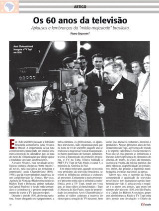 ARTIGO


                                              Os 60 anos da televisão
                                             Aplausos e lembranças da “mídia-majestade” brasileira
                                                                                   FÁBIO SIQUEIRA*



                            Assis Chateaubriand
                            inaugura a TV Tupi
                            em 1950
FOTOS ACERVO PESSOAL




                       E     m 18 de setembro passado, a Televisão
                             Brasileira comemorou seus 60 anos
                             de Brasil. A importância dessa data
                       comemorativa transcende em muito uma
                       mera convenção de calendário, pois se trata
                                                                       infra-estrutura, os profissionais, os apare-
                                                                       lhos televisores, tudo organizado para que
                                                                       na noite de 18 de setembro daquele ano se
                                                                       realizasse a majestosa Festa de Inauguração,
                                                                       no bairro paulistano do Sumaré, juntamen-
                                                                                                                      como seus técnicos, redatores, diretores e
                                                                                                                      produtores. Nesses primeiros anos de fun-
                                                                                                                      cionamento da Tupi, a presença do mundo
                                                                                                                      e do espírito radiofônico era incontestável.
                                                                                                                      Mas não só, fica patente as influências e
                       do meio de comunicação que atinge quase         te com a transmissão do primeiro progra-       mesmo a direta presença de elementos do
                       a totalidade dos lares dos brasileiros.         ma, o TV na Taba. Estava fundada a             cinema, do teatro, do circo, da literatura,
                          A exatos 60 anos, essa novidade tecno-       PRF3-TV Tupi de São Paulo, o canal 3, a        da música erudita, da música popular, das
                       lógica e cultural chegava a “terra brasilis”,   primeira da América do Sul.                    artes plásticas, da publicidade, do jornalis-
                       de navio, pela iniciativa do jornalista e          Um tópico relevante, quando se recorda      mo, enfim, das grandes e legítimas mani-
                       empresário Assis Chateubriand (1891-            esse princípio da televisão brasileira, se     festações artísticas nacionais da época.
                       1968), que já era proprietário, na época, de    refere às influências artísticas e culturais     Talvez seja esse o segredo da força,
                       um conglomerado de Jornais, Revistas,           ali presentes. Certamente a mais preemen-      competência e qualidade da televisão,
                       Agência de Notícia e Rádios (incluindo as       te e presente tenha sido a influência radio-   nesse início, pois tudo passava pela e tam-
                       Rádios Tupi e Difusora, ambas sediadas          fônica, pois a TV Tupi, tendo em vista         bém na televisão. E ainda existia o respal-
                       na Capital Paulista) e desde então coman-       que, as duas rádios já mencionadas –Tupi       do e o apoio dos jornais, que eram em
                       dava e coordenava o projeto-empreendi-          e Difusora de São Paulo, eram de proprie-      número elevado em 1950, em São Paulo,
                       mento de trazer a TV para nosso país.           dade do jornalista Assis Chateubriand e        só a Cadeia dos Diários Associados, grupo
                          Durante o ano de 1950, de forma paula-       ambas as rádios cederam a maioria do           que administrava a Radio e TV Tupi tinha
                       tina, foram chegando os equipamentos, a         elenco para a estação de TV nascente, bem      dois jornais em circulação: o Diário de

                       20
 