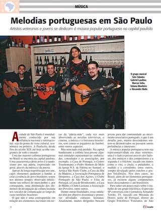 MÚSICA


Melodias portuguesas em São Paulo
Artistas veteranos e jovens se dedicam à música popular portuguesa na capital paulista




                                                                                                                                   O grupo musical
                                                                                                                                    Sete Cidades:
                                                                                                                                   Gabriel Laudino,
                                                                                                                                    Marcos Sebo,
                                                                                                                                  Tatiana Monteiro
                                                                                                                                  e Alexandre Matis




                                                                                                         ACERVO ALEXANDRE MATIS




     A    cidade de São Paulo é mundial-
          mente conhecida por sua
          influência nacional e internacio-
nal, seja do ponto de vista cultural, eco-
nômico ou político. A Paulicéia, desde
                                              ras da “pátria-mãe”, cada vez mais
                                              absorvendo as novelas televisivas, o
                                              cinema, a música e a literatura brasilei-
                                              ras, sem contar os jogadores de futebol,
                                              entre outros aspectos.
                                                                                           jovens para dar continuidade ao movi-
                                                                                           mento associativo português, o que é um
                                                                                           desafio, pois, muitos descendentes sen-
                                                                                           tem-se desmotivados ou possuem outras
                                                                                           preferências e interesses.
fins do século XIX até hoje acolhe imi-         Mas nem tudo está perdido. Na capital        A música popular portuguesa tem sua
grantes de todo o mundo.                      bandeirante a colônia lusa possue algu-      representatividade em duas vertentes:
  Uma das maiores colônias portuguesas        mas entidades representativas: embaixa-      uma é o fado expresso através dos fadis-
no Brasil se encontra na capital paulista.    das, consulados e as associações, por        tas, dos músicos e dos compositores e a
Uma característica deste povo é o saudo-      exemplo, a Casa de Portugal, o Centro        segunda é o folclore, tocado em ritmos
sismo por sua pátria, expressado em           Trasmontano, o Pedro Homem de Melo           como o vira, o chula, o puladinho, o
geral, através da música e da poesia.         da Igreja N.S. de Fátima no Sumaré, o        malhão e o corridinho, entre outros,
  Apesar da longa trajetória que nos une,     Arouca São Paulo Clube, a Casa da Ilha       sempre divulgado pelos ranchos e gru-
cujos elementos ajudaram a fundar, a          da Madeira, a Associação Portuguesa de       pos folclóricos. Nos dois casos, no
criar a essência do povo brasileiro, temos    Desportos, a Casa dos Açores, o Clube        Brasil, além de ter elementos portugue-
nos últimos tempos observado infeliz-         Português de São Paulo, o Vilas de           ses, já existem alguns componentes
mente um refluxo do intercâmbio e, por        Portugal, a Casa de Bronhosinho, a Casa      lusos-descendentes e até brasileiros.
conseguinte, uma diminuição dos ele-          do Minho, o Clube Lusitano, a Associação       Para saber um pouco mais sobre o tra-
mentos de divulgação da cultura lusitana      dos Poveiros, entre outros.                  balho de um grupo folclórico, Expressão
nos veículos de comunicação ao longo do         Dentre outras finalidades, essas entida-   SP conversou com o jornalista Armando
vasto território brasileiro.                  des têm por objetivo disseminar e promo-     Torrão, 55, nascido em Miranda do
  O que não é uma contrapartida em            ver atividades culturais lusitanas.          Douro, norte de Portugal, diretor do
relação aos elementos nacionais em ter-       Atualmente, muitos dirigentes buscam         Grupo Folclórico Veteranos de São

22
 