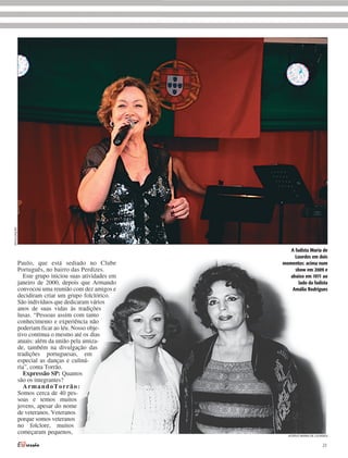 DIVULGAÇÃO




                                                           A fadista Maria de
                                                             Lourdes em dois
             Paulo, que está sediado no Clube           momentos: acima num
             Português, no bairro das Perdizes.              show em 2009 e
                Este grupo iniciou suas atividades em      abaixo em 1971 ao
             janeiro de 2000, depois que Armando               lado da fadista
             convocou uma reunião com dez amigos e          Amália Rodrigues
             decidiram criar um grupo folclórico.
             São indivíduos que dedicaram vários
             anos de suas vidas às tradições
             lusas. “Pessoas assim com tanto
             conhecimento e experiência não
             poderiam ficar ao léu. Nosso obje-
             tivo continua o mesmo até os dias
             atuais: além da união pela amiza-
             de, também na divulgação das
             tradições portuguesas, em
             especial as danças e culiná-
             ria”, conta Torrão.
                Expressão SP: Quantos
             são os integrantes?
                ArmandoTorrão:
             Somos cerca de 40 pes-
             soas e temos muitos
             jovens, apesar do nome
             de veteranos. Veteranos
             porque somos veteranos
             no folclore, muitos
             começaram pequenos,                          ACERVO MARIA DE LOURDES


                                                                              23
 