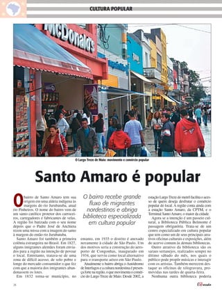 MARCELO ISIDORO
                                                               CULTURA POPULAR




                                                     O Largo Treze de Maio: movimento e comércio popular




                           Santo Amaro é popular
             O      bairro de Santo Amaro tem sua
                    origem em uma aldeia indígena às
                    margens do rio Jurubatuba, atual
             rio Pinheiros. O nome do bairro vem de
             um santo católico protetor dos carrocei-
                                                          O bairro recebe grande
                                                             fluxo de migrantes
                                                            nordestinos e abriga
                                                                                                          estação Largo Treze do metrô facilita o aces-
                                                                                                          so de quem deseja desfrutar o comércio
                                                                                                          popular do local. A região conta ainda com
                                                                                                          a estação Santo Amaro, da CPTM, e o
                                                                                                          Terminal Santo Amaro, o maior da cidade.
             ros, carregadores e fabricantes de velas.    biblioteca especializada                           Agora se a intenção é um passeio cul-
             A região foi batizada com o seu nome            em cultura popular                           tural, a Biblioteca Pública Belmonte é
             depois que o Padre José de Anchieta                                                          passagem obrigatória. Trata-se de um
             rezou uma missa com a imagem do santo                                                        centro especializado em cultura popular
             à margem do então rio Jurubatuba.                                                            que tem como um de seus principais atra-
               Santo Amaro foi também a primeira         entanto, em 1935 o distrito é anexado            tivos oficinas culturais e exposições, além
             colônia estrangeira no Brasil. Em 1827,     novamente à cidade de São Paulo. Um              do acervo comum às demais bibliotecas.
             alguns imigrantes alemães foram envia-      dos motivos seria a construção do aero-             Outro atrativo da biblioteca são os
             dos para a região na intenção de povoar     porto de Congonhas, inaugurado em                saraus sertanejos, realizados sempre no
             o local. Entretanto, tratava-se de uma      1934, que serviu como local alternativo          último sábado do mês, nos quais o
             zona de difícil acesso, de solo pobre e     para o transporte aéreo em São Paulo.            público pode propôr músicas e interagir
             longe do mercado consumidor o que fez         Atualmente o bairro abriga o Autódromo         com os artistas. Também merecem des-
             com que a maioria dos imigrantes aban-      de Interlagos e a cultura nordestina é presen-   taque as oficinas de xilogravura, pro-
             donassem os lotes.                          ça forte na região, o que movimenta o comér-     movidas nas tardes de quarta-feira.
               Em 1832 torna-se município, no            cio do Largo Treze de Maio. Desde 2002, a           Nenhuma outra biblioteca poderia

                  26
 