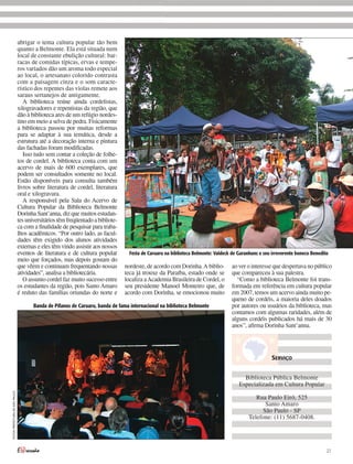 abrigar o tema cultura popular tão bem
                                quanto a Belmonte. Ela está situada num
                                local de constante ebulição cultural: bar-
                                racas de comidas típicas, ervas e tempe-
                                ros variados dão um aroma todo especial
                                ao local, o artesanato colorido contrasta
                                com a paisagem cinza e o som caracte-
                                rístico dos repentes das violas remete aos
                                saraus sertanejos de antigamente.
                                   A biblioteca reúne ainda cordelistas,
                                xilogravadores e repentistas da região, que
                                dão à biblioteca ares de um refúgio nordes-
                                tino em meio a selva de pedra. Fisicamente
                                a biblioteca passou por muitas reformas
                                para se adaptar à sua temática, desde a
                                estrutura até a decoração interna e pintura
                                das fachadas foram modificadas.
                                   Isso tudo sem contar a coleção de folhe-
                                tos de cordel. A biblioteca conta com um
                                acervo de mais de 600 exemplares, que
                                podem ser consultados somente no local.
                                Estão disponíveis para consulta também
                                livros sobre literatura de cordel, literatura
                                oral e xilogravura.
                                   A responsável pela Sala do Acervo de
                                Cultura Popular da Biblioteca Belmonte
                                Dorinha Sant’anna, diz que muitos estudan-
                                tes universitários têm freqüentado a bibliote-
                                ca com a finalidade de pesquisar para traba-
                                lhos acadêmicos. “Por outro lado, as facul-
                                dades têm exigido dos alunos atividades
                                externas e eles têm vindo assistir aos nossos
                                eventos de literatura e de cultura popular         Festa de Caruaru na biblioteca Belmonte: Valdeck de Garanhuns e seu irreverente boneco Benedito
                                meio que forçados, mas depois gostam do
                                que vêem e continuam frequentando nossas         nordeste, de acordo com Dorinha. A biblio-         ao ver o interesse que despertava no público
                                atividades”, analisa a bibliotecária.            teca já trouxe da Paraíba, estado onde se          que compareceu à sua palestra.
                                   O assunto cordel faz muito sucesso entre      localiza a Academia Brasileira de Cordel, o          “Como a biblioteca Belmonte foi trans-
                                os estudantes da região, pois Santo Amaro        seu presidente Manoel Monteiro que, de             formada em referência em cultura popular
                                é reduto das famílias oriundas do norte e        acordo com Dorinha, se emocionou muito             em 2007, temos um acervo ainda muito pe-
                                                                                                                                    queno de cordéis, a maioria deles doados
                                       Banda de Pífanos de Caruaru, banda de fama internacional na biblioteca Belmonte              por autores ou usuários da biblioteca, mas
                                                                                                                                    contamos com algumas raridades, além de
                                                                                                                                    alguns cordéis publicados há mais de 30
                                                                                                                                    anos”, afirma Dorinha Sant’anna.




                                                                                                                                                      SERVIÇO


                                                                                                                                         Biblioteca Pública Belmonte
                                                                                                                                       Especializada em Cultura Popular
FOTOS PREFEITURA DE SÃO PAULO




                                                                                                                                               Rua Paulo Eiró, 525
                                                                                                                                                  Santo Amaro
                                                                                                                                                 São Paulo - SP
                                                                                                                                            Telefone: (11) 5687-0408.




                                                                                                                                                                                 27
 
