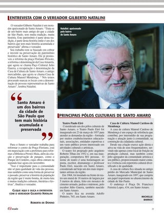 ENTREVISTA COM O VEREADOR GILBERTO NATALINI
   O vereador Gilberto Natalini é um mora-
dor apaixonado de Santo Amaro. “Trata-se                                              Natalini: apaixonado
de um bairro mais antigo do que a cidade                                              pelo bairro
de São Paulo, tem muita tradição, muita                                               de Santo Amaro
história. Este patrimônio é parte desta tra-
dição, é parte desta história então é um dos
bairros que tem mais história acumulada e
preservada” afirma o vereador.
   Seu trabalho tem se baseado em cobrar
e investir na preservação do patrimônio
histórico de Santo Amaro. Ele já promo-
veu a reforma da praça Floriano Peixoto,
a reforma e denominação da Casa Amarela,
que agora se chama Paço Cultural Julio
Guerra, a recuperação e denominação da
Casa de Cultura de Santo Amaro, o antigo
mercadinho, que agora se chama Casa de
Cultura Manoel Mendonça. “ Nós temos
procurado marcar os locais com a denomi-
nação de pessoas representativas de Santo
                                                  Câmara de Vereadores de são Paulo




Amaro”, lembra Natalini.




  “      Santo Amaro é
        um dos bairros
          da cidade de
         São Paulo que                                                                PRINCIPAIS PÓLOS CULTURAIS DE SANTO AMARO
       tem mais história
                                                                                         Teatro Paulo Eiró                             Casa de Cultura Manoel Cardoso de
          acumulada e                                                                    Considerado um dos pólos culturais de      Mendonça




                                  ”
           preservada                                                                 Santo Amaro, o Teatro Paulo Eiró foi             A casa de cultura Manoel Cardoso de
                                                                                      inaugurado em 23 de março de 1957 para        Mendonça é um espaço de referência que
                                                                                      atender as demandas da região – formada       contribui, por intermédio de sua progra-
                                                                                      por muitos estabelecimentos educacio-         mação e atuação junto à comunidade, na
                                                                                      nais, associações, entidades esportivas e     construção da cidadania cultural.
   Para o futuro o vereador trabalha para                                             um vasto público jovem interessado em            Desde sua criação exerce ação direta e
reformar o coreto da Praça Floriano, está                                             atividades culturais e artísticas.            ativa na vida de seus frequentadores, ser-
em negociação com a prefeitura para refor-                                               O teatro foi projetado pelo arquiteto      vindo não apenas como local de fruição ou
mar a biblioteca Prestes Maia, além da cria-                                          Roberto Tibau em 1952 e, em sua inau-         produção cultural, mas também como
ção e preservação de parques, como o                                                  guração, comportava 801 pessoas. O            pólo agregador da comunidade artística e
Parque do Cordeiro, cujas obras entram na                                             nome do teatro é uma homenagem ao             seu público, proporcionando maior conta-
segunda fase agora em novembro.                                                       poeta, escritor, dramaturgo e professor       to e vivência com repertório cultural diver-
   “Isso é importante para a comunidade                                               Paulo Eiró, nascido em Santo Amaro,           sificado e de qualidade.
não só para qualidade de vida das pessoas,                                            considerado até hoje um dos mais impor-          A casa de cultura fica situada no antigo
mas também como uma forma de preservar                                                tantes artistas da região.                    prédio do Mercado Municipal de Santo
o passado, preservar a história da população                                             Em 1968, foi instalado na frente do tea-   Amaro, inaugurado em 1897, que cumpriu
da região que é muito bonita, de muita luta                                           tro um mural de 18 metros de largura por      um papel importante no abastecimento da
e muitas tradições culturais, literárias e fes-                                       5 metros de altura, feito em mosaico de       cidade de São Paulo.
tivas”, finaliza o vereador.                                                          cimento armado, pedras e mármore, pelo           O endereço é Praça Dr. Francisco
                                                                                      escultor Júlio Guerra, também nascido         Ferreira Lopes, 434, em Santo Amaro.
   Clique aqui e ouça a entrevista                                                    em Santo Amaro.
 Com o vereador Gilberto natalini                                                        O teatro fica na avenida Adolfo
                                                                                      Pinheiro, 765, em Santo Amaro.                                                miChelle
                                                                                                                                                                     barros
                      roberta de donno

                                                                                                                                                                              29
 