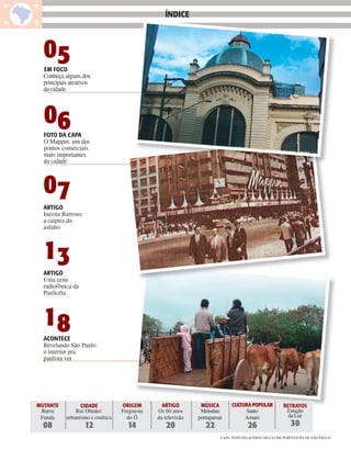 ÍNDICE                                              ÍNDICE



     05
     EM FOCO
     Conheça alguns dos
     principais atrativos
     da cidade




     06
     FOTO DA CAPA
     O Mappin: um dos
     pontos comerciais
     mais importantes
     da cidade



     07
     ARTIGO
     Inezita Barroso:
     a caipira do
     asfalto



     13
     ARTIGO
     Uma cena
     radiofônica da
     Paulicéia




     18
     ACONTECE
     Revelando São Paulo:
     o interior pra
     paulista ver




   MUTANTE          CIDADE           ORIGEM        ARTIGO        MÚSICA        CULTURA POPULAR         RETRATOS
    Barra         Rui Ohtake:        Freguesia   Os 60 anos      Melodias           Santo               Estação
    Funda     urbanismo e estética     do Ó      da televisão   portuguesas         Amaro                da Luz
     08                 12             14           20             22                 26                   30
                                                                          CAPA: FOTO DO ACERVO DO CLUBE PORTUGUÊS DE SÃO PAULO
 