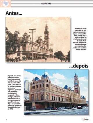 RETRATOS



Antes...

                                                 A Estação da Luz foi
                                                 construída em 1901,
                                            inspirada na arquitetura
                                             inglesa, pertencia à São
                                               Paulo Railway. Logo o
                                                prédio se tornou um
                                              orgulho e cartão postal
                                                    da cidade. Por lá
                                            passaram boa parte dos
                                                imigrantes europeus
                                                que vieram trabalhar
                                             nas fazendas de café no
                                                  interior do estado.




                                           ...depois
     Depois de uma reforma
     que durou cerca de
     quatro anos, em 2004,
     coincidindo com os 450
     anos da cidade de São
     Paulo, a estação da Luz
     foi entregue restaurada,
     tanto em sua
     arquitetura, quanto em
     suas plataformas.
     Em 2006, ali foi
     inaugurado o Museu
     da Língua Portuguesa,
     tirando da estação as
     características para as
     quais foi construída.
     Hoje a estação atende
     milhares de pessoas que
     são usuárias dos trens
     da CPTM.




30
 