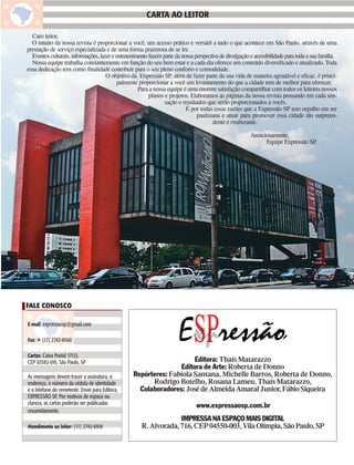 Carta ao Leitor
                                                       CARTA AO LEITOR

  Caro leitor,
  O intuito da nossa revista é proporcionar a você, um acesso prático e versátil a tudo o que acontece em São Paulo, através de uma
prestação de serviço especializada e de uma forma prazerosa de se ler.
  Eventos culturais, informações, lazer e entretenimento fazem parte da nossa perspectiva de divulgação e acessibilidade para toda a sua família.
  Nossa equipe trabalha constantemente em função do seu bem estar e a cada dia oferece um conteúdo diversificado e atualizado. Toda
essa dedicação tem como finalidade contribuir para o seu pleno conforto e comodidade.
                                     O objetivo da Expressão SP, além de fazer parte da sua vida de maneira agradável e eficaz, é princi-
                                          palmente proporcionar a você um levantamento do que a cidade tem de melhor para oferecer.
                                                    Para a nossa equipe é uma enorme satisfação compartilhar com todos os leitores nossos
                                                         planos e projetos. Elaboramos as páginas da nossa revista pensando em cada sen-
                                                                sação e resultados que serão proporcionados a vocês.
                                                                          É por todas essas razões que a Expressão SP tem orgulho em ser
                                                                               paulistana e atuar para promover essa cidade tão surpreen-
                                                                                       dente e exuberante.

                                                                                                        Atenciosamente,
                                                                                                              Equipe Expressão SP.




FALE CONOSCO

E-mail: expressaosp@gmail.com

Fax: ☎ (11) 2742-8560

Cartas: Caixa Postal 17112,
CEP 03582-010, São Paulo, SP                                         Editora: Thaís Matarazzo
                                                                Editora de Arte: Roberta de Donno
As mensagens devem trazer a assinatura, o        Repórteres: Fabíola Santana, Michelle Barros, Roberta de Donno,
endereço, o número da cédula de identidade             Rodrigo Botelho, Rosana Lameu, Thaís Matarazzo,
e o telefone do remetente. Envie para Editora,     Colaboradores: José de Almeida Amaral Junior, Fábio Siqueira
EXPRESSÃO SP. Por motivos de espaço ou
clareza, as cartas poderão ser publicadas                                      www.expressaosp.com.br
resumidamente.
                                                                  IMPRESSA NA ESPAÇO MAIS DIGITAL
Atendimento ao leitor: (11) 2742-6918                R. Alvorada, 716, CEP 04550-003, Vila Olímpia, São Paulo, SP
 