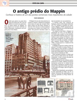 FOTO DA CAPA



                   O antigo prédio do Mappin
     Conheça a história de um dos pontos comerciais mais importantes da cidade
                                                        THAÍS MATARAZZO




O      prédio que aparece na capa desta
       edição de Expressão SP é um dos
       símbolos do centro da capital pau-
lista. O antigo prédio do Mappin, na
praça Ramos de Azevedo (defronte ao
                                              O Mappin foi uma das lojas pioneiras no
                                            comércio varejista, sinônimo de megaloja
                                            numa época em que não existiam shop-
                                            pings centers em São Paulo. Durante os
                                            anos de 1930, inovou ao colocar etiquetas
                                                                                          tipos de produtos em suas prateleiras.
                                                                                             A história desta loja começou na
                                                                                          Inglaterra, depois da Revolução Industrial,
                                                                                          em 1774, quando as famílias de comer-
                                                                                          ciantes Mappin e Webb inauguraram na
Teatro Municipal), atualmente está ocu-     com preços nas vitrines e nas vendas a cre-   cidade de Sheffield uma sofisticada loja de
pado pelas Casas Bahia.                     diário. Era possível encontrar todos os       prataria e artigos finos.
                                                                                             Na cidade de São Paulo o Mappin foi
                                                                                          inaugurado em 1913, na rua Quinze de
     O prédio do                                                                          Novembro para atender às ricas famílias
     Mappin em                                                                            dos cafeicultores paulistas. Em 1919, a loja
     seu auge e                                                                           mudou-se para a praça do Patriarca, vinte
     abaixo, anúncios                                                                     anos depois inaugurou sua sede na praça
     característicos                                                                      Ramos de Azevedo, em prédio construído
     da época                                                                             pelo arquiteto Elisário Bahiana (1891-
                                                                                          1980), o mesmo que fez o viaduto do Chá
                                                                                          e o Jockey Club.
                                                                                             O Mappin possuía um comércio cheio de
                                                                                          glamour. No prédio da praça Ramos, no
                                                                                          quarto andar, às cinco da tarde, as senhoras
                                                                                          da alta sociedade costumavam se reunir para
                                                                                          tomar chá à moda inglesa. Todo esse charme
                                                                                          durou até fins da década de 1960.
                                                                                             Outro destaque do prédio é o relógio, que
                                                                                          nunca atrasava, ainda está lá, mas sem fun-
                                                                                          cionamento. A loja se tornou um ponto de
                                                                                          referência para os paulistanos.
                                                                                             Foi considerado um dos melhores pontos
                                                                                          comerciais da cidade, milhares de pessoas
                                                                                          transitavam a pé por ali. As vitrines da loja
                                                                                          eram lindas e chamativas, recebiam um tra-
                                                                                          tamento todo especial de cenário, que muda-
                                                                                          va de tempos em tempos, antes de expor as
                                                                                          mercadorias.
                                                                                             Quando havia liquidações, que geralmen-
                                                                                          te eram anunciadas no rádio e na TV, os
                                                                                          clientes formavam filas quilométricas em
                                                                                          volta do quarteirão na Praça Ramos de
                                                                                          Azevedo.




06
 