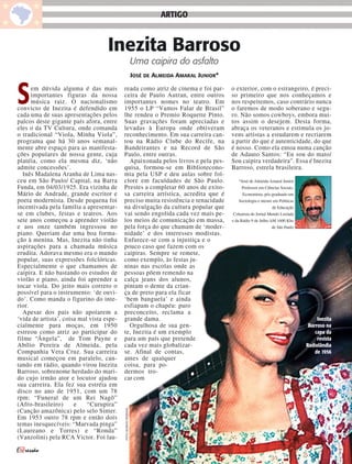 ARTIGO


                                    Inezita Barroso
                                                                 Uma caipira do asfalto
                                                                 JOSÉ DE ALMEIDA AMARAL JUNIOR*



S     em dúvida alguma é das mais
      importantes figuras da nossa
      música raiz. O nacionalismo
convicto de Inezita é defendido em
cada uma de suas apresentações pelos
                                           reada como atriz de cinema e foi par-
                                           ceira de Paulo Autran, entre outros
                                           importantes nomes no teatro. Em
                                           1955 o LP “Vamos Falar de Brasil”
                                           lhe rendeu o Premio Roquette Pinto.
                                                                                                  o exterior, com o estrangeiro, é preci-
                                                                                                  so primeiro que nos conheçamos e
                                                                                                  nos respeitemos, caso contrário nunca
                                                                                                  o faremos de modo soberano e segu-
                                                                                                  ro. Não somos cowboys, embora mui-
palcos deste gigante país afora, entre     Suas gravações foram apreciadas e                      tos assim o desejem. Desta forma,
eles o da TV Cultura, onde comanda         levadas à Europa onde obtiveram                        abraça os veteranos e estimula os jo-
o tradicional “Viola, Minha Viola”,        reconhecimento. Em sua carreira can-                   vens artistas a estudarem e recriarem
programa que há 30 anos semanal-           tou na Rádio Clube do Recife, na                       a partir do que é autenticidade, do que
mente abre espaço para as manifesta-       Bandeirantes e na Record de São                        é nosso. Como ela entoa numa canção
ções populares de nossa gente, cuja        Paulo, entre outras.                                   de Adauto Santos: “Eu sou do mato/
platéia, como ela mesma diz, ‘não            Apaixonada pelos livros e pela pes-                  Sou caipira verdadeira”. Essa é Inezita
admite concessões’.                        quisa, formou-se em Bibliotecono-                      Barroso, estrela brasileira.
  Inês Madalena Aranha de Lima nas-        mia pela USP e deu aulas sobre fol-
ceu em São Paulo/ Capital, na Barra        clore em faculdades de São Paulo.                         *José de Almeida Amaral Junior
Funda, em 04/03/1925. Era vizinha de       Prestes a completar 60 anos de exito-                       Professor em Ciências Sociais,
Mário de Andrade, grande escritor e        sa carreira artística, acredita que é                       Economista, pós-graduado em
poeta modernista. Desde pequena foi        preciso muita resistência e tenacidade                    Sociologia e mestre em Políticas
incentivada pela família a apresentar-     na divulgação da cultura popular que                                         de Educação
se em clubes, festas e teatros. Aos        vai sendo engolida cada vez mais pe-                   Colunista do Jornal Mundo Lusíada
sete anos começou a aprender violão        los meios de comunicação em massa,                     e da Rádio 9 de Julho AM 1600 Khz
e aos onze também ingressou no             pela força do que chamam de ‘moder-                                          de São Paulo
piano. Queriam dar uma boa forma-          nidade’ e dos interesses modistas.
ção à menina. Mas, Inezita não tinha       Enfurece-se com a injustiça e o
aspirações para a chamada música           pouco caso que fazem com os
erudita. Adorava mesmo era o mundo         caipiras. Sempre se remete,
popular, suas expressões folclóricas.      como exemplo, às festas ju-
Especialmente o que chamamos de            ninas nas escolas onde as
caipira. E não bastando os estudos de      pessoas põem remendo na
violão e piano, ainda foi aprender a       calça jeans dos alunos,
tocar viola. Do jeito mais correto o       pintam o dente da crian-
possível para o instrumento: ‘de ouvi-     ça de preto para ela ficar
do’. Como manda o figurino do inte-        ‘bem banguela’ e ainda
rior.                                      esfiapam o chapéu: puro
  Apesar dos pais não apoiarem a           preconceito, reclama a
‘vida de artista’, coisa mal vista espe-   grande dama.                                                                                      Inezita
cialmente para moças, em 1950                Orgulhosa de sua gen-                                                                       Barroso na
estreou como atriz ao participar do        te, Inezita é um exemplo                                                                         capa da
filme “Ângela”, de Tom Payne e             para um país que pretende                                                                         revista
Abílio Pereira de Almeida, pela            cada vez mais globalizar-                                                                    Radiolândia
Companhia Vera Cruz. Sua carreira          se. Afinal de contas,                                                                            de 1956
musical começou em paralelo, can-          antes de qualquer
tando em rádio, quando virou Inezita       coisa, para po-
Barroso, sobrenome herdado do mari-        dermos tro-
do cujo irmão ator e locutor ajudou        car com
sua carreira. Ela fez sua estréia em
disco no ano de 1951, com um 78
rpm: “Funeral de um Rei Nagô”
(Afro-brasileiro)      e    “Curupira”
                                           FOTO ACERVO PESSOAL




(Canção amazônica) pelo selo Sinter.
Em 1953 outro 78 rpm e então dois
temas inesquecíveis: “Marvada pinga”
(Laureano e Torres) e “Ronda”
(Vanzolini) pela RCA Victor. Foi lau-

                                                                                                                                                  07
 