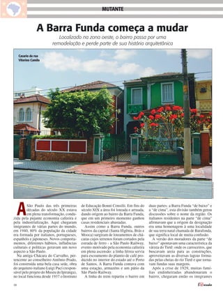 MUTANTE


                 A Barra Funda começa a mudar
                            Localizado na zona oeste, o bairro passa por uma
                         remodelação e perde parte de sua história arquitetônica

     Casario da rua
     Vitorino Camilo




                                                                                                                                  THAÍS MATARAZZO
     A   São Paulo das três primeiras
         décadas do século XX estava
         em plena transformação, condu-
zida pela pujante economia cafeeira e
pela industrialização. Aqui chegaram
                                            de Educação Bonni Consilii. Em fins do
                                            século XIX a área foi loteada e arruada,
                                            dando origem ao bairro da Barra Funda,
                                            que em um primeiro momento ganhou
                                            casas residenciais abastadas.
                                                                                         duas partes: a Barra Funda “de baixo” e
                                                                                         a “de cima”, esta divisão também gerou
                                                                                         discussões sobre o nome da região. Os
                                                                                         italianos residentes na parte “de cima”
                                                                                         afirmavam que a origem da designação
imigrantes de várias partes do mundo,         Assim como a Barra Funda, outros           era uma homenagem à uma localidade
em 1940, 80% da população da cidade         bairros da capital (Santa Ifigênia, Brás e   de sua terra natal chamada de Barafonda,
era formada por italianos, portugueses,     Mooca) surgiram de loteamentos de chá-       que significa local de muita confusão.
espanhóis e japoneses. Novos comporta-      caras cujos terrenos foram cortados pela        A versão dos moradores da parte “de
mentos, diferentes hábitos, influências     estrada de ferro - a São Paulo Railway,      baixo” apontavam uma característica da
culturais e políticas geravam um novo       evento motivado pela economia cafeeira       várzea do Tietê: onde os carroceiros, que
aspecto a São Paulo.                        em plena ascensão: a linha férrea servia     buscavam areia para as construções,
  Na antiga Chácara do Carvalho, per-       para escoamento do plantio de café pro-      aproveitavam as diversas lagoas forma-
tencente ao conselheiro Antônio Prado,      duzido no interior do estado até o Porto     das pelas cheias do rio Tietê e que torna-
foi construída uma bela casa sede, obra     de Santos. A Barra Funda contava com         vam fundas suas margens.
do arquiteto italiano Luigi Puci (respon-   uma estação, armazéns e um pátio da             Após a crise de 1929, muitas famí-
sável pelo projeto do Museu do Ipiranga),   São Paulo Railway.                           lias endinheiradas abandonaram o
no local funciona desde 1937 o Instituto      A linha do trem repartiu o bairro em       bairro, chegaram então os imigrantes

08
 