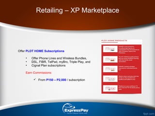 Offer PLDT HOME Subscriptions
• Offer Phone Lines and Wireless Bundles,
• DSL, FIBR, TelPad, myBro, Triple Play, and
• Cignal Plan subscriptions
Earn Commissions:
 From P150 – P2,000 / subscription
Retailing – XP Marketplace
 